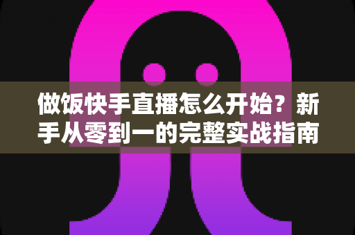 做饭快手直播怎么开始?新手从零到一的完整实战指南 做饭快手直播怎么开始?新手从零到一的完整实战指南