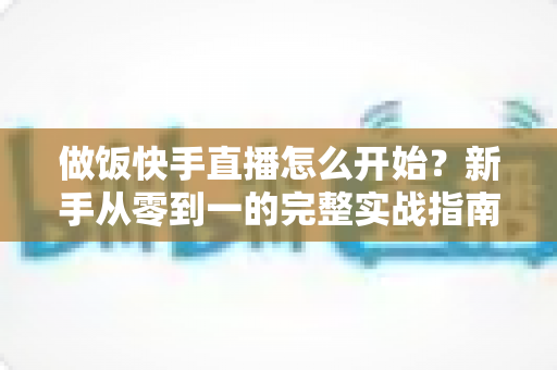 做饭快手直播怎么开始?新手从零到一的完整实战指南 做饭快手直播怎么开始?新手从零到一的完整实战指南