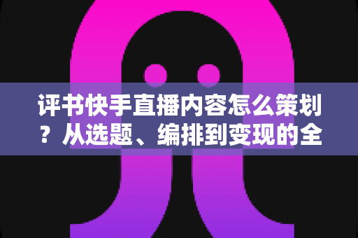 评书快手直播内容怎么策划？从选题、编排到变现的全流程实战指南