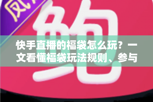 快手直播的福袋怎么玩？一文看懂福袋玩法规则、参与步骤与中奖技巧全攻略