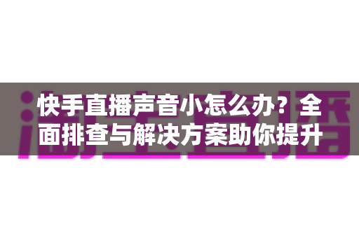 快手直播声音小怎么办？全面排查与解决方案助你提升直播音量体验