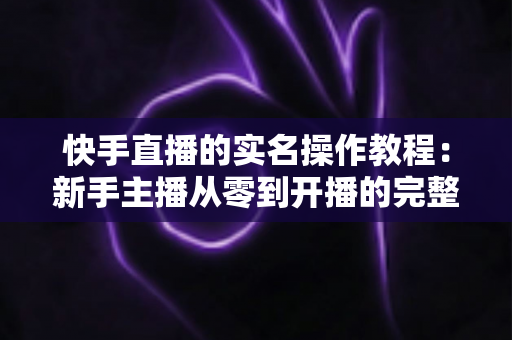 快手直播的实名操作教程:新手主播从零到开播的完整指南 快手直播的实名操作教程:新手主播从零到开播的完整指南