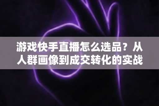 游戏快手直播怎么选品？从人群画像到成交转化的实战选品全攻略