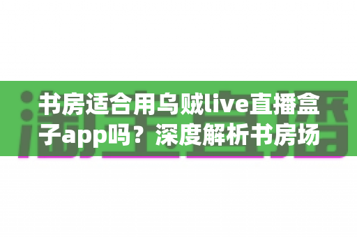 书房适合用乌贼live直播盒子app吗?深度解析书房场景下的使用利弊与实用建议 书房适合用乌贼live直播盒子app吗?深度解析书房场景下的使用利弊与实用建议