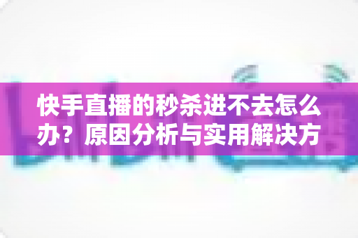 快手直播的秒杀进不去怎么办?原因分析与实用解决方法全攻略 快手直播的秒杀进不去怎么办?原因分析与实用解决方法全攻略