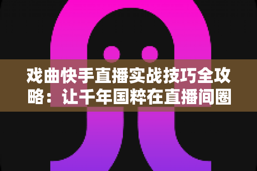 戏曲快手直播实战技巧全攻略：让千年国粹在直播间圈粉无数的完整指南