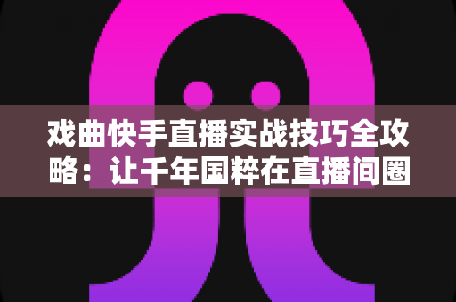戏曲快手直播实战技巧全攻略：让千年国粹在直播间圈粉无数的完整指南