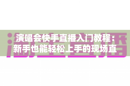 演唱会快手直播入门教程:新手也能轻松上手的现场直播全攻略 演唱会快手直播入门教程:新手也能轻松上手的现场直播全攻略