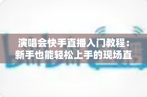 演唱会快手直播入门教程:新手也能轻松上手的现场直播全攻略 演唱会快手直播入门教程:新手也能轻松上手的现场直播全攻略