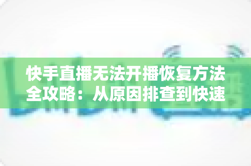 快手直播无法开播恢复方法全攻略：从原因排查到快速恢复开播的实用指南