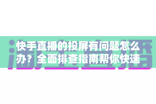 快手直播的投屏有问题怎么办?全面排查指南帮你快速恢复大屏观看体验 快手直播的投屏有问题怎么办?全面排查指南帮你快速恢复大屏观看体验