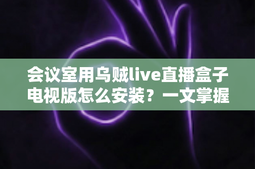 会议室用乌贼live直播盒子电视版怎么安装？一文掌握从零到直播的全流程部署指南