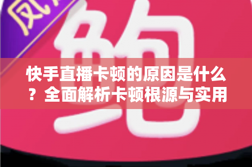 快手直播卡顿的原因是什么？全面解析卡顿根源与实用解决技巧指南