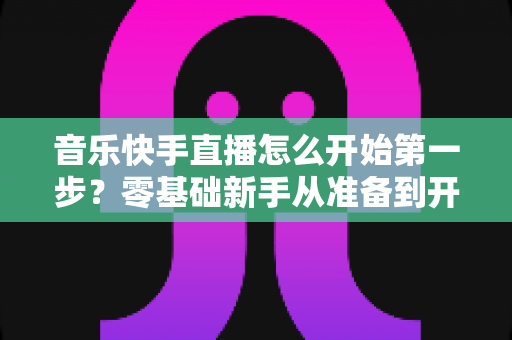 音乐快手直播怎么开始第一步?零基础新手从准备到开播的全流程实用指南 音乐快手直播怎么开始第一步?零基础新手从准备到开播的全流程实用指南