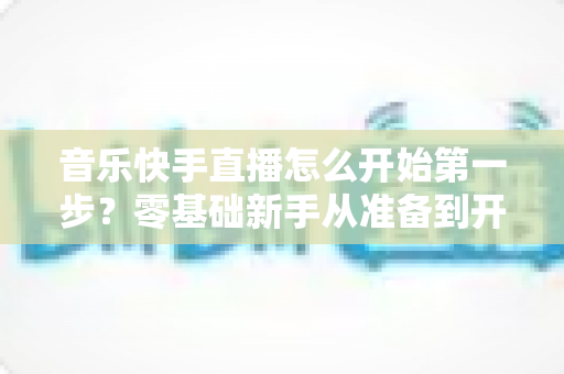音乐快手直播怎么开始第一步?零基础新手从准备到开播的全流程实用指南 音乐快手直播怎么开始第一步?零基础新手从准备到开播的全流程实用指南