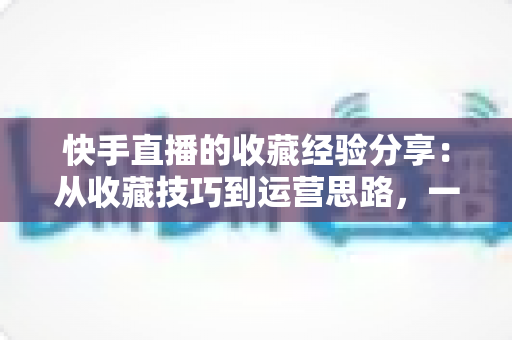 快手直播的收藏经验分享:从收藏技巧到运营思路,一篇讲透快手收藏功能 快手直播的收藏经验分享:从收藏技巧到运营思路,一篇讲透快手收藏功能