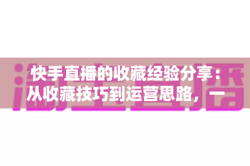 快手直播的收藏经验分享:从收藏技巧到运营思路,一篇讲透快手收藏功能 快手直播的收藏经验分享:从收藏技巧到运营思路,一篇讲透快手收藏功能