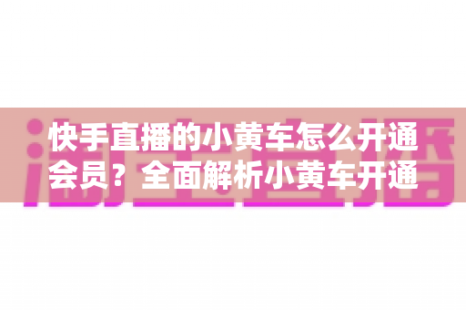 快手直播的小黄车怎么开通会员？全面解析小黄车开通条件、流程与避坑指南