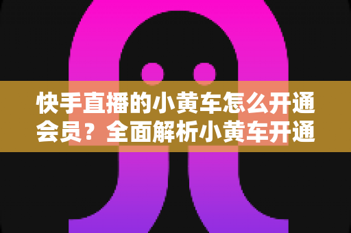 快手直播的小黄车怎么开通会员？全面解析小黄车开通条件、流程与避坑指南