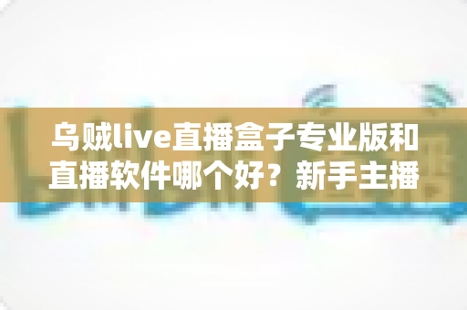 乌贼live直播盒子专业版和直播软件哪个好?新手主播必读的直播工具选择全攻略 乌贼live直播盒子专业版和直播软件哪个好?新手主播必读的直播工具选择全攻略