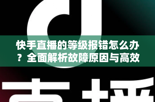 快手直播的等级报错怎么办？全面解析故障原因与高效修复方案，助您快速恢复正常直播体验