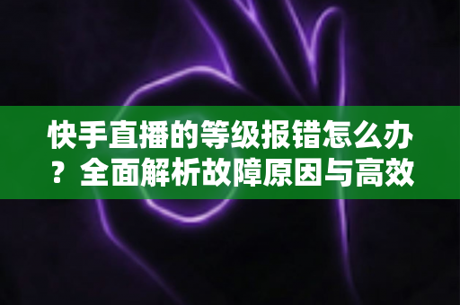 快手直播的等级报错怎么办？全面解析故障原因与高效修复方案，助您快速恢复正常直播体验