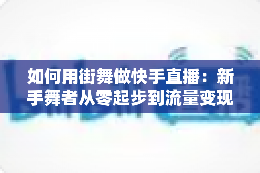 如何用街舞做快手直播:新手舞者从零起步到流量变现的实战全攻略 如何用街舞做快手直播:新手舞者从零起步到流量变现的实战全攻略