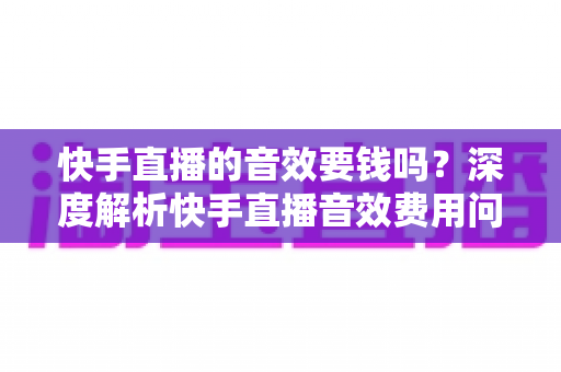 快手直播的音效要钱吗?深度解析快手直播音效费用问题与实用使用指南 快手直播的音效要钱吗?深度解析快手直播音效费用问题与实用使用指南