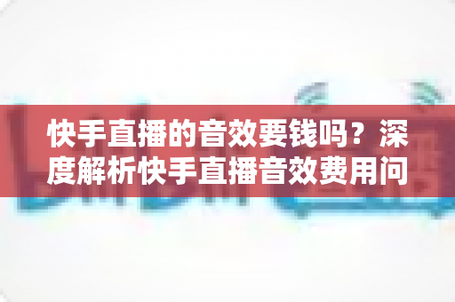 快手直播的音效要钱吗?深度解析快手直播音效费用问题与实用使用指南 快手直播的音效要钱吗?深度解析快手直播音效费用问题与实用使用指南