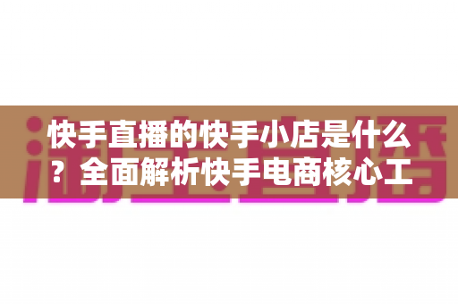 快手直播的快手小店是什么?全面解析快手电商核心工具与开店运营指南 快手直播的快手小店是什么?全面解析快手电商核心工具与开店运营指南