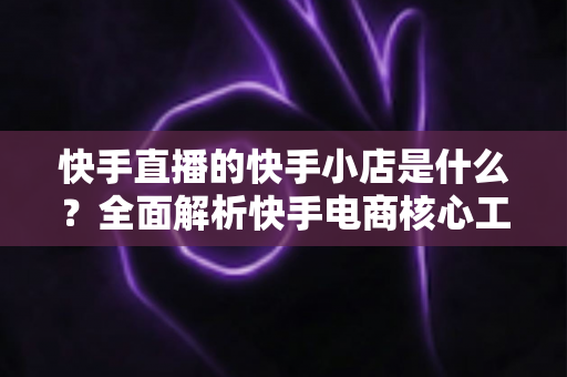 快手直播的快手小店是什么?全面解析快手电商核心工具与开店运营指南 快手直播的快手小店是什么?全面解析快手电商核心工具与开店运营指南