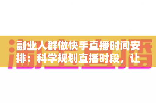 副业人群做快手直播时间安排：科学规划直播时段，让副业收入稳步增长