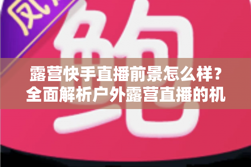 露营快手直播前景怎么样?全面解析户外露营直播的机遇、挑战与未来发展趋势 露营快手直播前景怎么样?全面解析户外露营直播的机遇、挑战与未来发展趋势