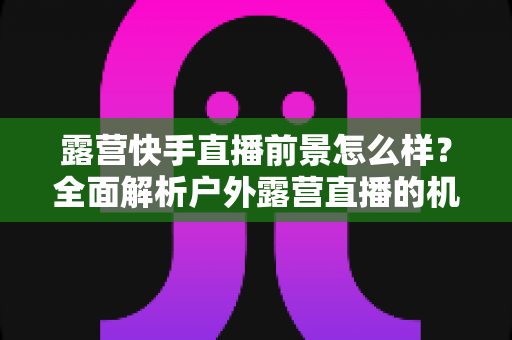 露营快手直播前景怎么样?全面解析户外露营直播的机遇、挑战与未来发展趋势 露营快手直播前景怎么样?全面解析户外露营直播的机遇、挑战与未来发展趋势