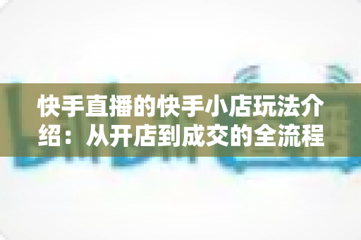 快手直播的快手小店玩法介绍:从开店到成交的全流程实战运营指南 快手直播的快手小店玩法介绍:从开店到成交的全流程实战运营指南