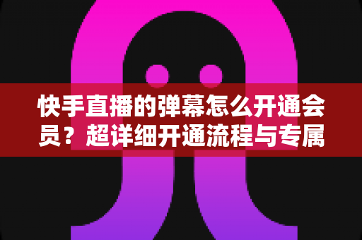 快手直播的弹幕怎么开通会员？超详细开通流程与专属特权全指南
