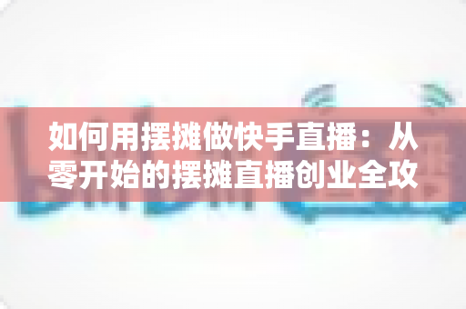 如何用摆摊做快手直播:从零开始的摆摊直播创业全攻略,教你边摆摊边涨粉变现 如何用摆摊做快手直播:从零开始的摆摊直播创业全攻略,教你边摆摊边涨粉变现