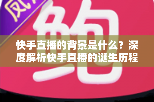 快手直播的背景是什么?深度解析快手直播的诞生历程与行业发展脉络 快手直播的背景是什么?深度解析快手直播的诞生历程与行业发展脉络