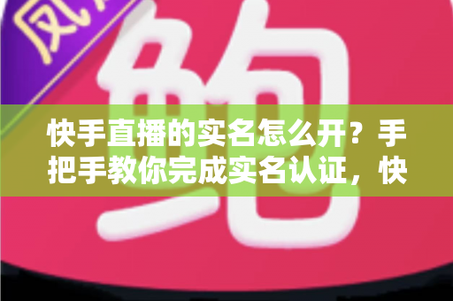 快手直播的实名怎么开？手把手教你完成实名认证，快速开启直播之旅