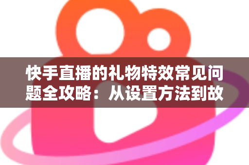 快手直播的礼物特效常见问题全攻略：从设置方法到故障排除，一文读懂所有疑问