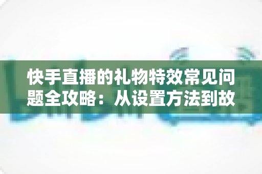 快手直播的礼物特效常见问题全攻略：从设置方法到故障排除，一文读懂所有疑问