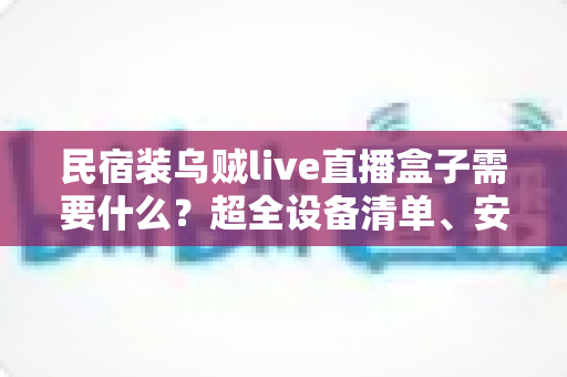 民宿装乌贼live直播盒子需要什么?超全设备清单、安装步骤与合规避坑指南一文讲透 民宿装乌贼live直播盒子需要什么?超全设备清单、安装步骤与合规避坑指南一文讲透