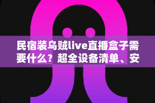 民宿装乌贼live直播盒子需要什么？超全设备清单、安装步骤与合规避坑指南一文讲透