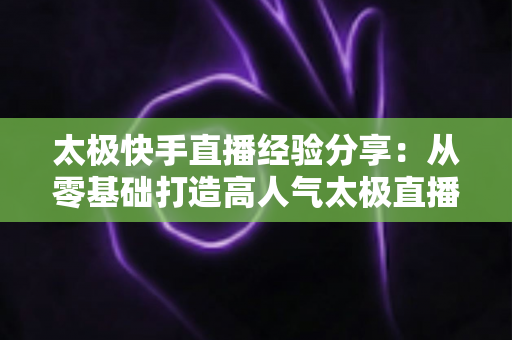 太极快手直播经验分享：从零基础打造高人气太极直播间的实战攻略