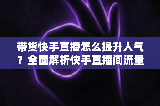 带货快手直播怎么提升人气?全面解析快手直播间流量增长实战技巧 带货快手直播怎么提升人气?全面解析快手直播间流量增长实战技巧