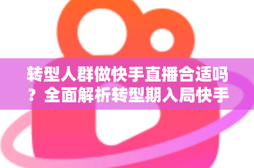 转型人群做快手直播合适吗？全面解析转型期入局快手直播的机遇、挑战与实操指南