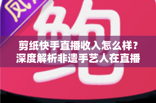剪纸快手直播收入怎么样?深度解析非遗手艺人在直播时代的真实变现水平 剪纸快手直播收入怎么样?深度解析非遗手艺人在直播时代的真实变现水平