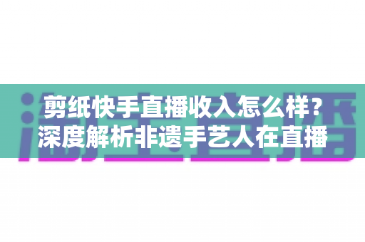 剪纸快手直播收入怎么样?深度解析非遗手艺人在直播时代的真实变现水平 剪纸快手直播收入怎么样?深度解析非遗手艺人在直播时代的真实变现水平