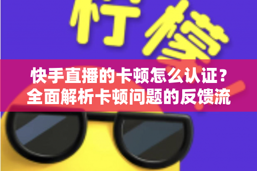 快手直播的卡顿怎么认证？全面解析卡顿问题的反馈流程、认证渠道与高效解决方案