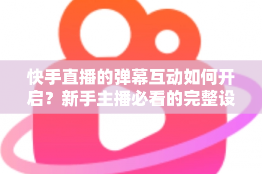 快手直播的弹幕互动如何开启?新手主播必看的完整设置教程与互动技巧全解析 快手直播的弹幕互动如何开启?新手主播必看的完整设置教程与互动技巧全解析